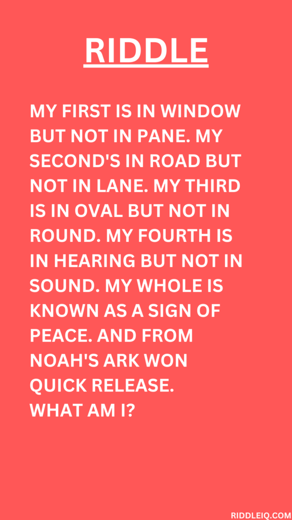 My first is in window but not in pane. My second's in road but not in lane. My third is in oval but not in round. My fourth is in hearing but not in sound. My whole is known as a sign of peace. And from noah's ark won quick release.
What am I?