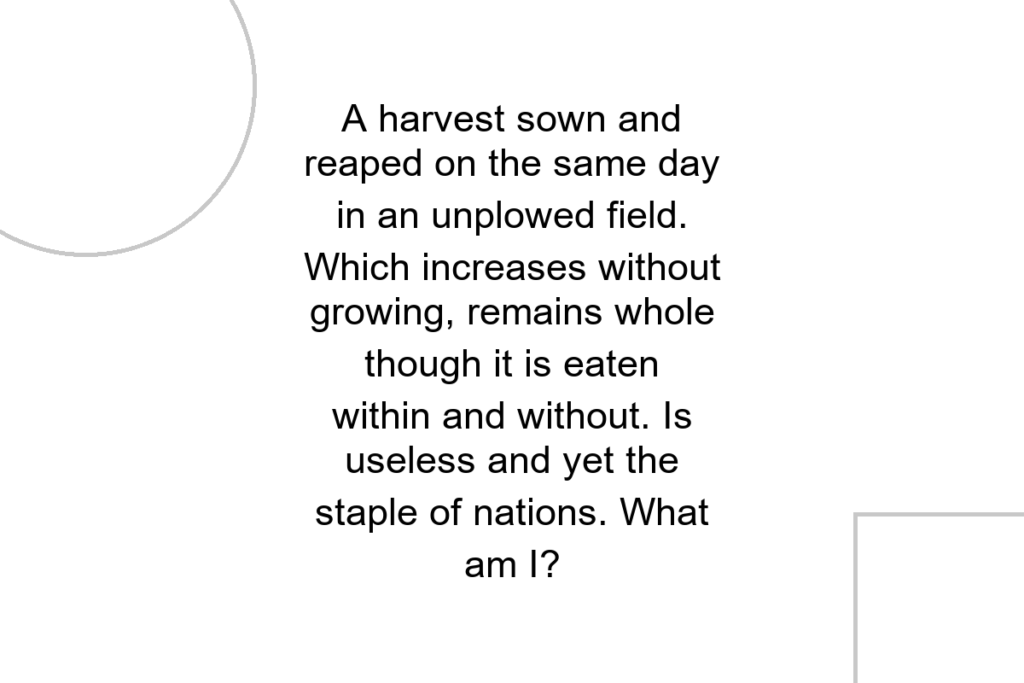 A harvest sown and reaped on the same day in an unplowed field. Which increases without growing, remains whole though it is eaten within and without. Is useless and yet the staple of nations. What am I?