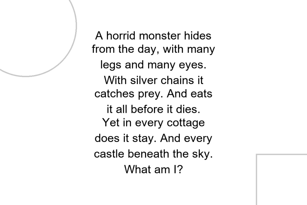A horrid monster hides from the day, with many legs and many eyes. With silver chains it catches prey. And eats it all before it dies. Yet in every cottage does it stay. And every castle beneath the sky. What am I?