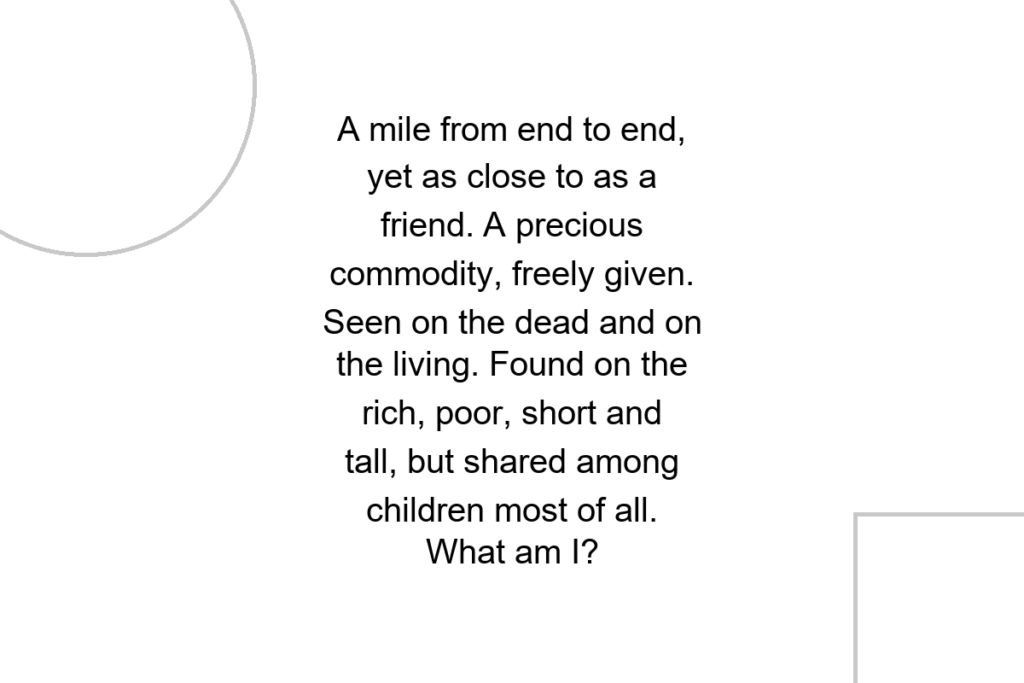 A mile from end to end, yet as close to as a friend. A precious commodity, freely given. Seen on the dead and on the living. Found on the rich, poor, short and tall, but shared among children most of all. What am I?