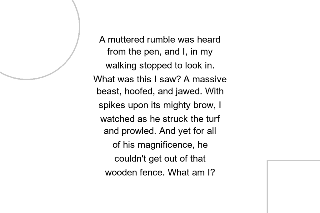 A muttered rumble was heard from the pen, and I, in my walking stopped to look in. What was this I saw? A massive beast, hoofed, and jawed. With spikes upon its mighty brow, I watched as he struck the turf and prowled. And yet for all of his magnificence, he couldn’t get out of that wooden fence. What am I?