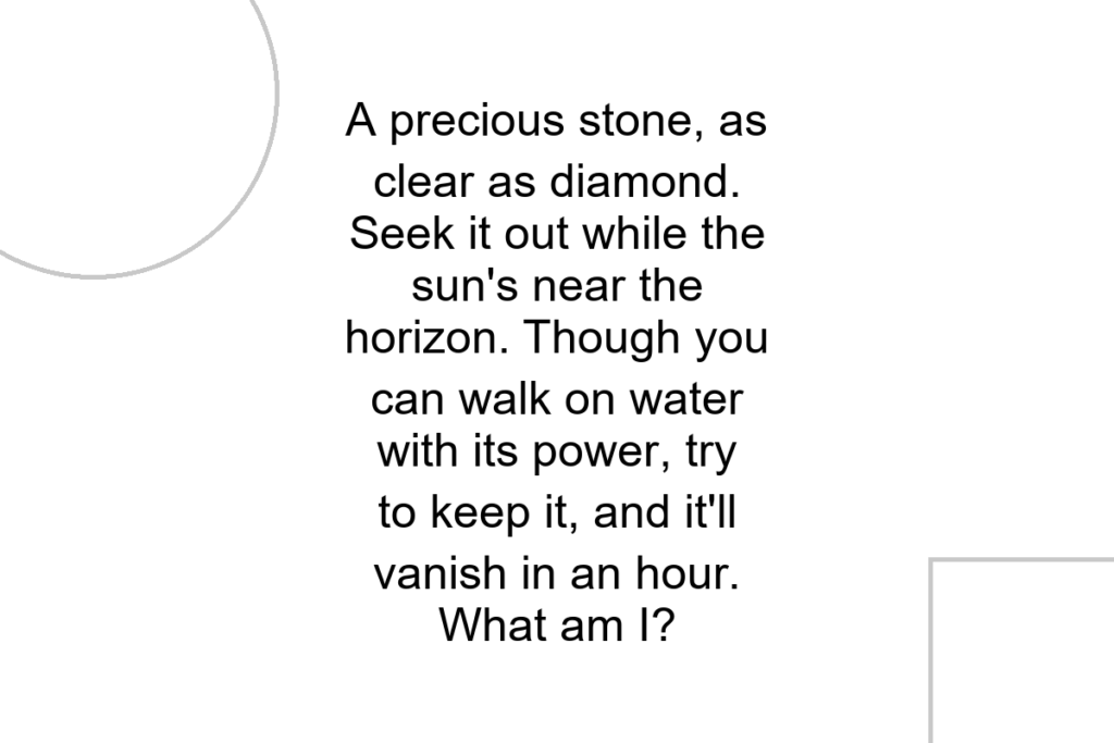 A precious stone, as clear as diamond. Seek it out while the sun’s near the horizon. Though you can walk on water with its power, try to keep it, and it’ll vanish in an hour. What am I?