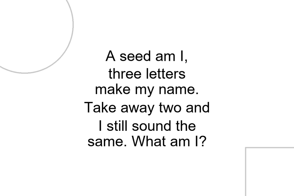 A seed am I, three letters make my name. Take away two and I still sound the same. What am I?