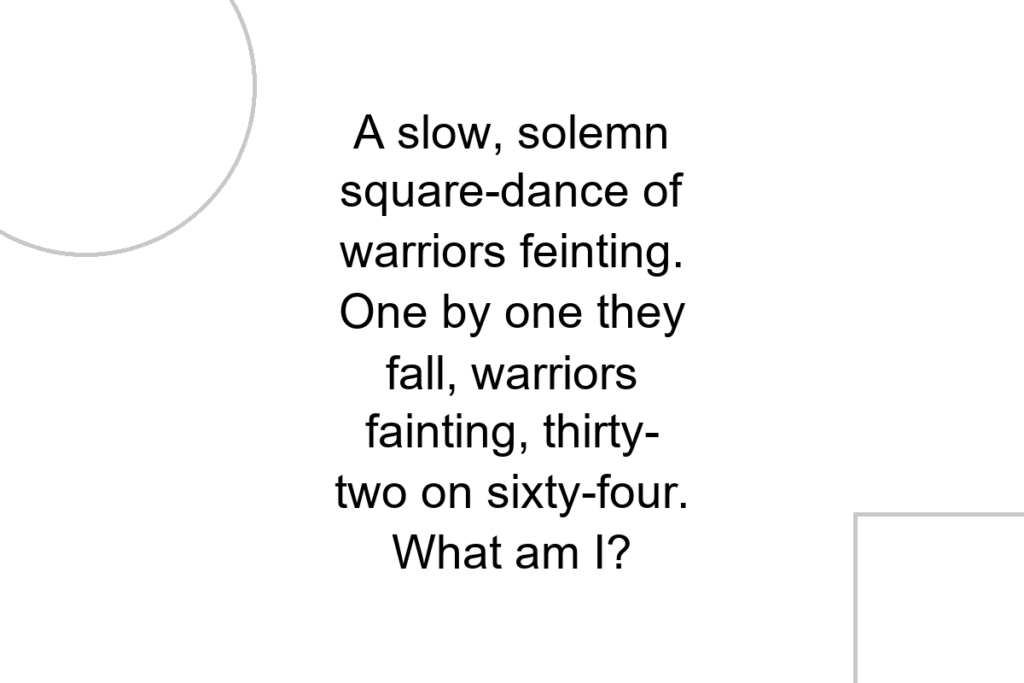 A slow, solemn square-dance of warriors feinting. One by one they fall, warriors fainting, thirty-two on sixty-four. What am I?