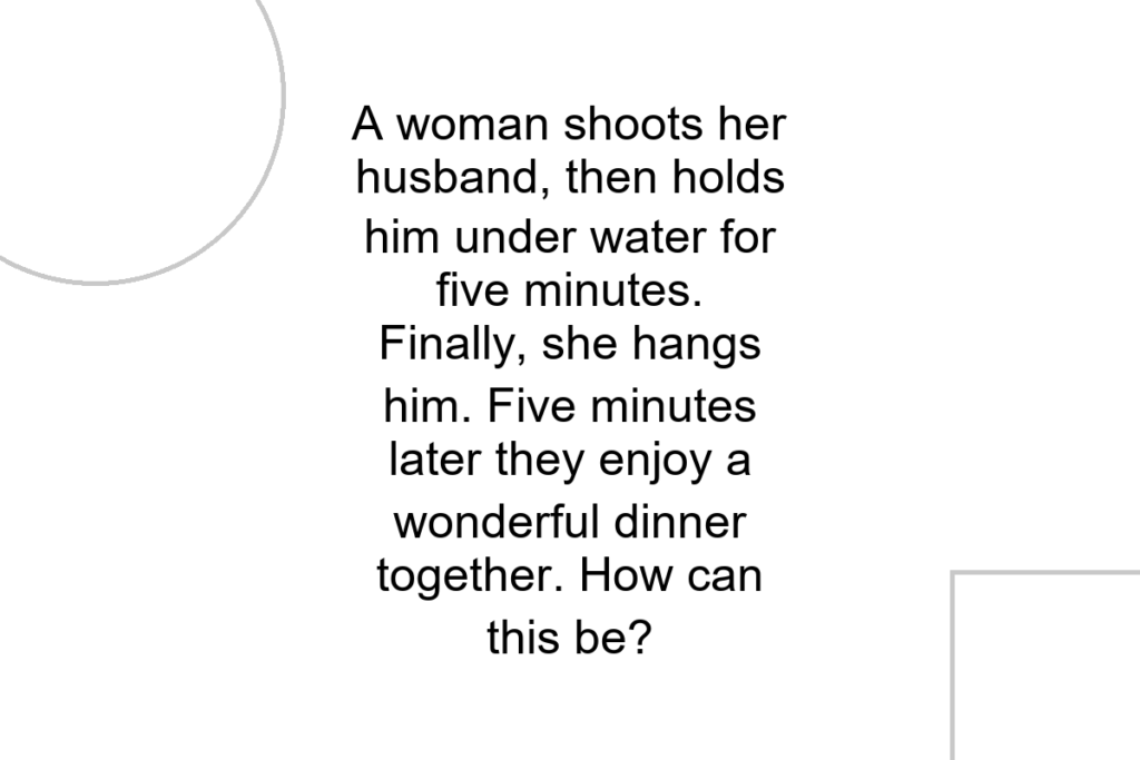 A woman shoots her husband, then holds him under water for five minutes. Finally, she hangs him. Five minutes later they enjoy a wonderful dinner together. How can this be?