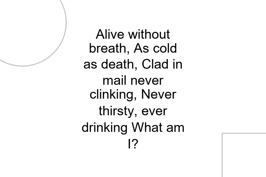 Alive without breath, As cold as death, Clad in mail never clinking, Never thirsty, ever drinking What am I?