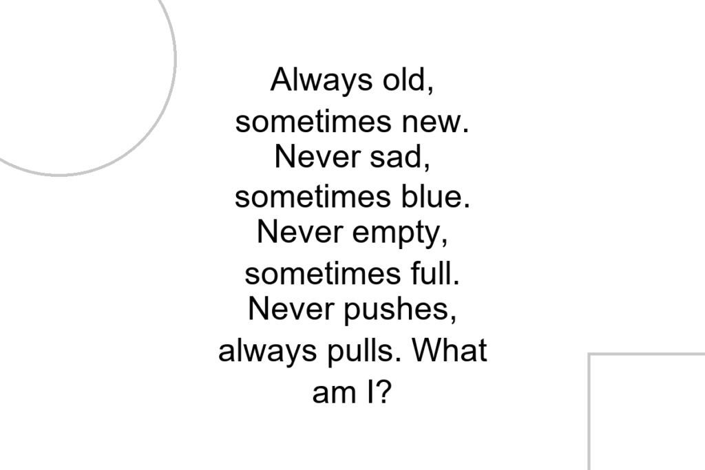 Always old, sometimes new. Never sad, sometimes blue. Never empty, sometimes full. Never pushes, always pulls. What am I?