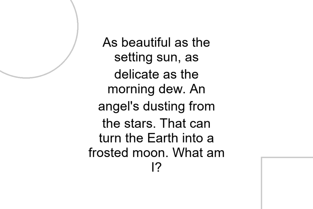 As beautiful as the setting sun, as delicate as the morning dew. An angel’s dusting from the stars. That can turn the Earth into a frosted moon. What am I?