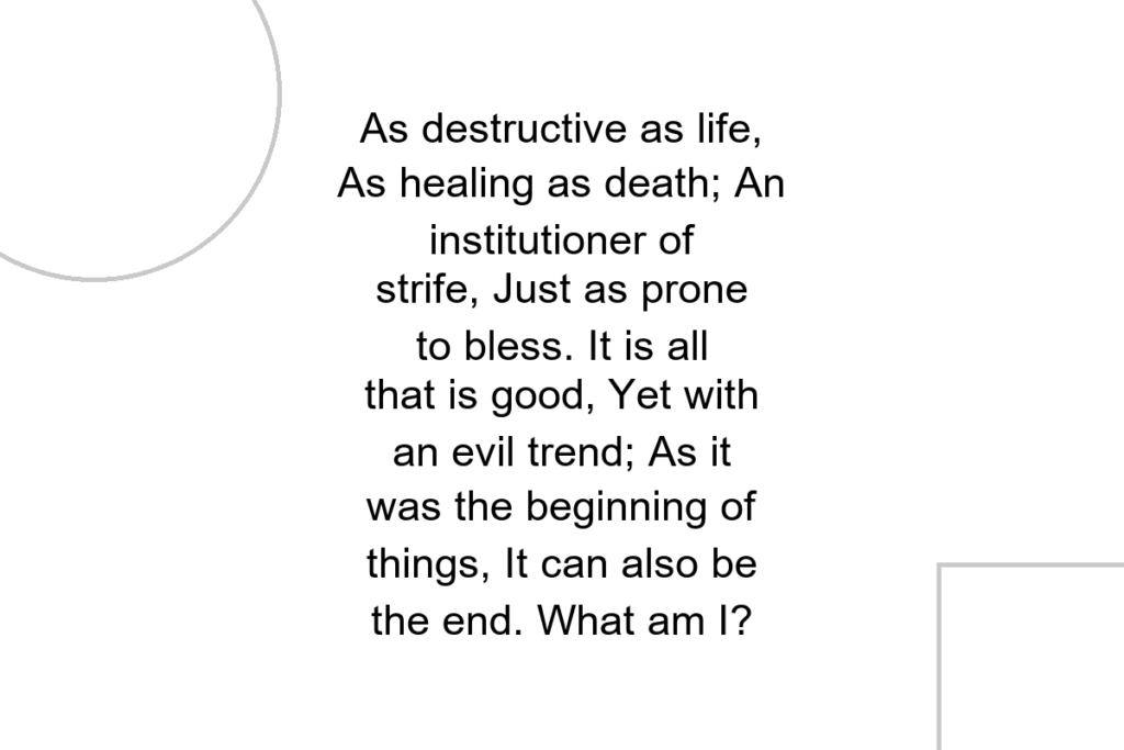 As destructive as life, As healing as death; An institutioner of strife, Just as prone to bless. It is all that is good, Yet with an evil trend; As it was the beginning of things, It can also be the end. What am I?