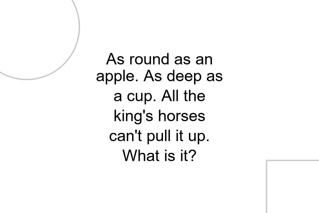 As round as an apple. As deep as a cup. All the king’s horses can’t pull it up. What is it?