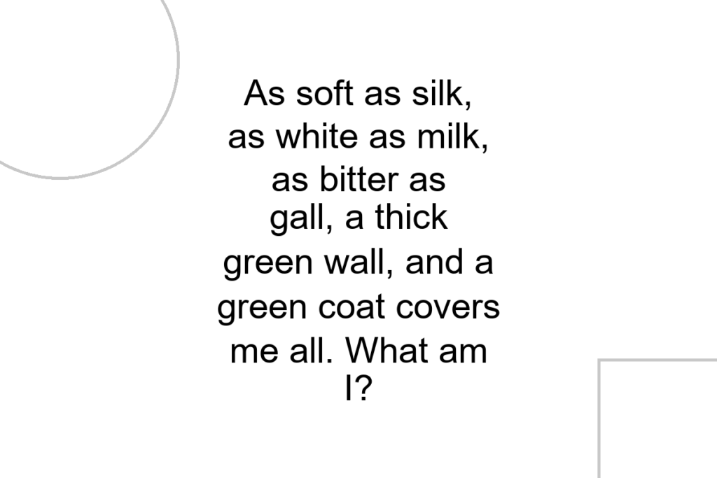 As soft as silk, as white as milk, as bitter as gall, a thick green wall, and a green coat covers me all. What am I?