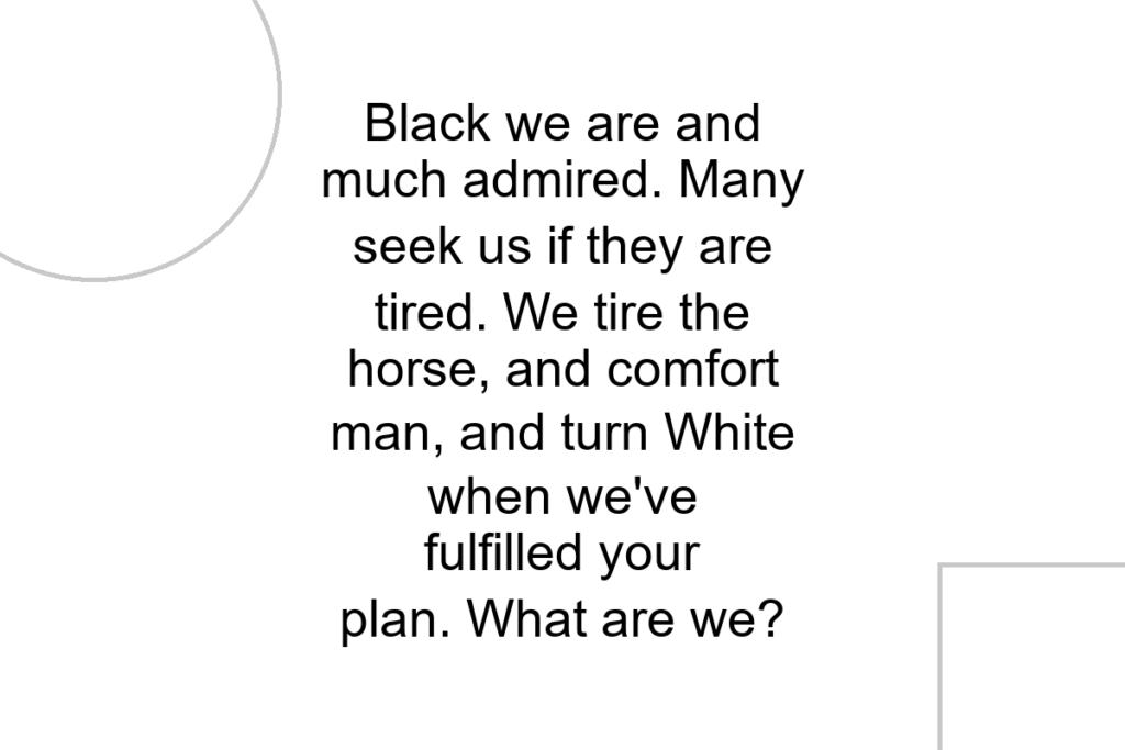 Black we are and much admired. Many seek us if they are tired. We tire the horse, and comfort man, and turn White when we’ve fulfilled your plan. What are we?