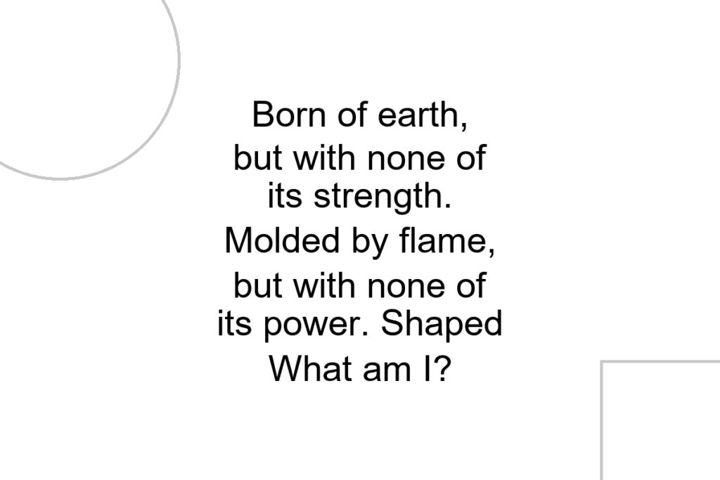 Born of earth, but with none of its strength. Molded by flame, but with none of its power. Shaped What am I?