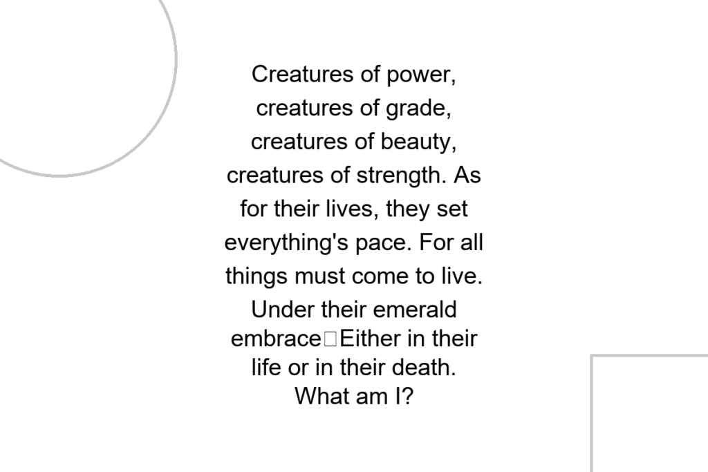 Creatures of power, creatures of grade, creatures of beauty, creatures of strength. As for their lives, they set everything’s pace. For all things must come to live. Under their emerald embraceEither in their life or in their death. What am I?