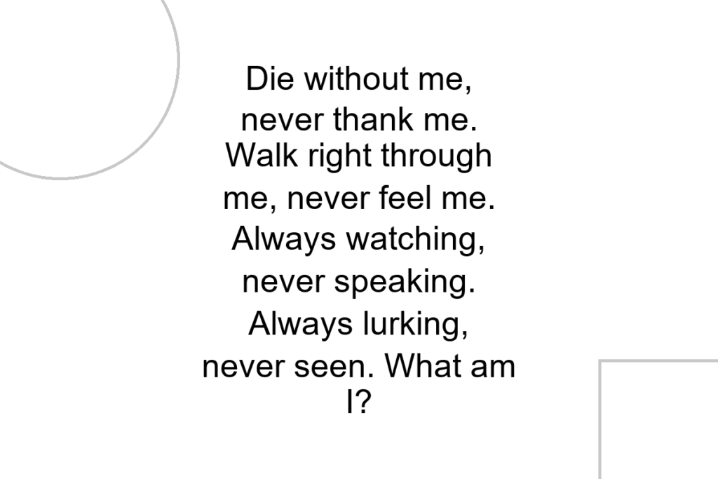 Die without me, never thank me. Walk right through me, never feel me. Always watching, never speaking. Always lurking, never seen. What am I?