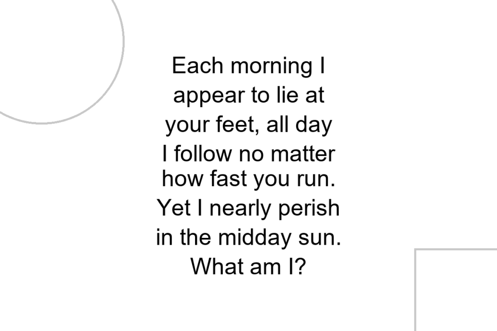 Each morning I appear to lie at your feet, all day I follow no matter how fast you run. Yet I nearly perish in the midday sun. What am I?