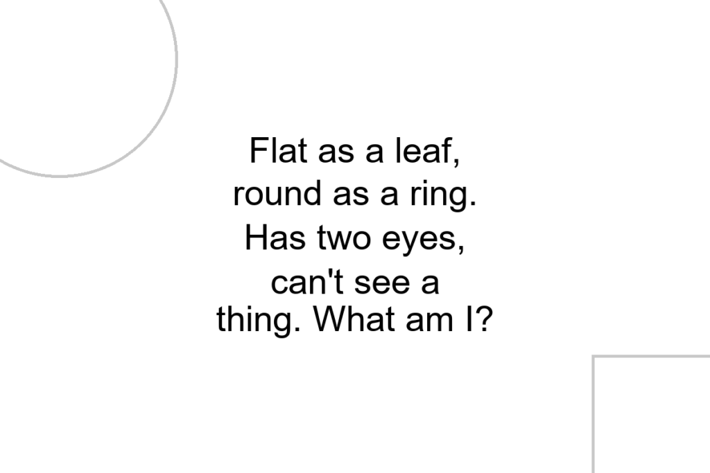 Flat as a leaf, round as a ring. Has two eyes, can’t see a thing. What am I?