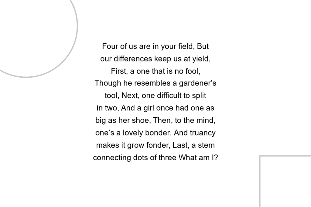 Four of us are in your field, But our differences keep us at yield, First, a one that is no fool, Though he resembles a gardener’s tool, Next, one difficult to split in two, And a girl once had one as big as her shoe, Then, to the mind, one’s a lovely bonder, And truancy makes it grow fonder, Last, a stem connecting dots of three What am I?