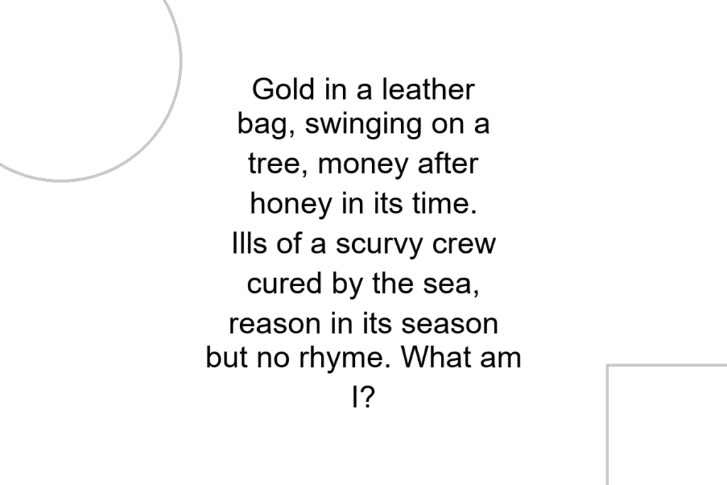 Gold in a leather bag, swinging on a tree, money after honey in its time. Ills of a scurvy crew cured by the sea, reason in its season but no rhyme. What am I?