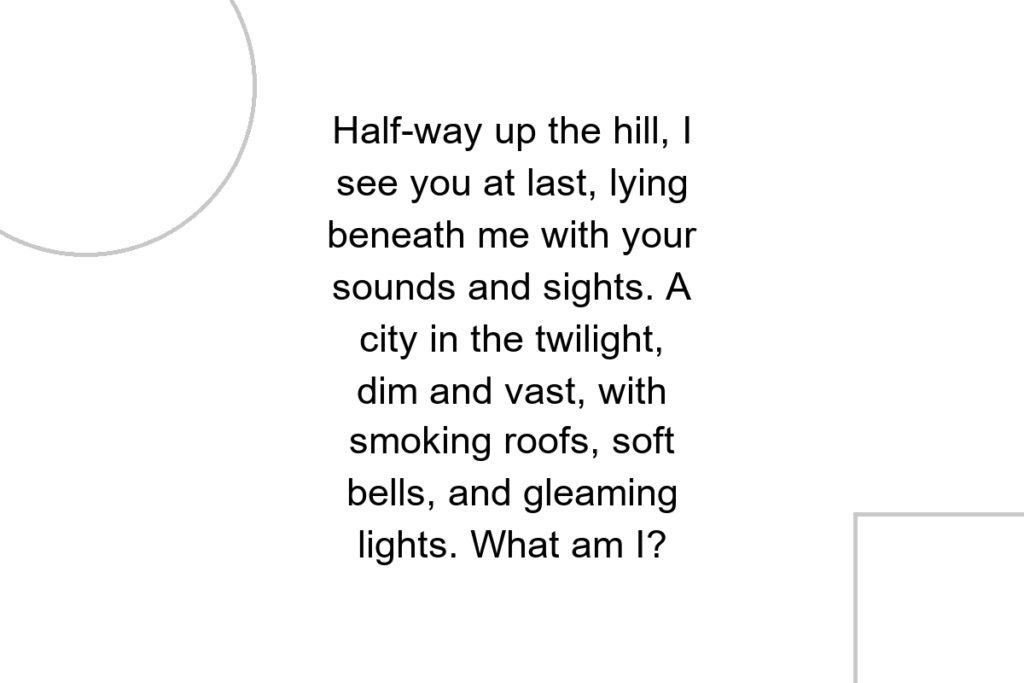 Half-way up the hill, I see you at last, lying beneath me with your sounds and sights. A city in the twilight, dim and vast, with smoking roofs, soft bells, and gleaming lights. What am I?