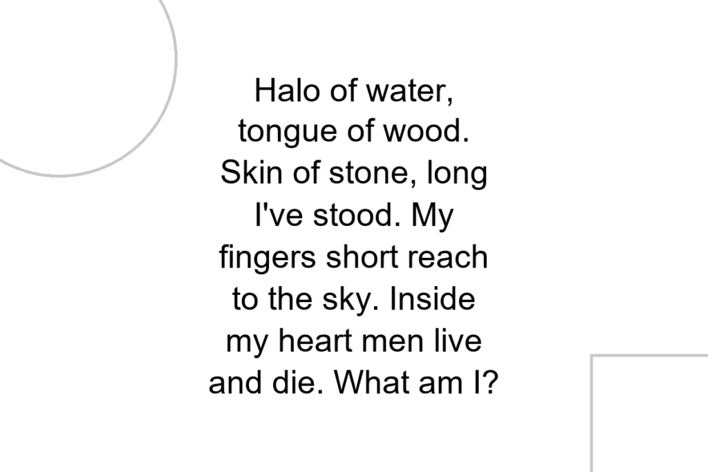 Halo of water, tongue of wood. Skin of stone, long I’ve stood. My fingers short reach to the sky. Inside my heart men live and die. What am I?