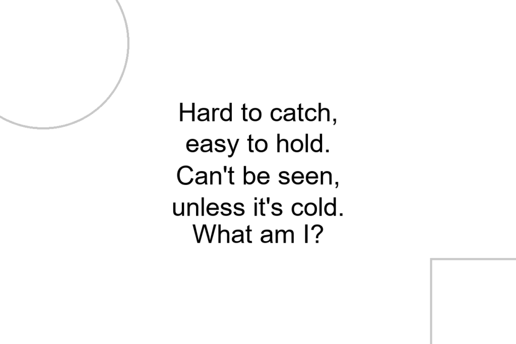 Hard to catch, easy to hold. Can’t be seen, unless it’s cold. What am I?
