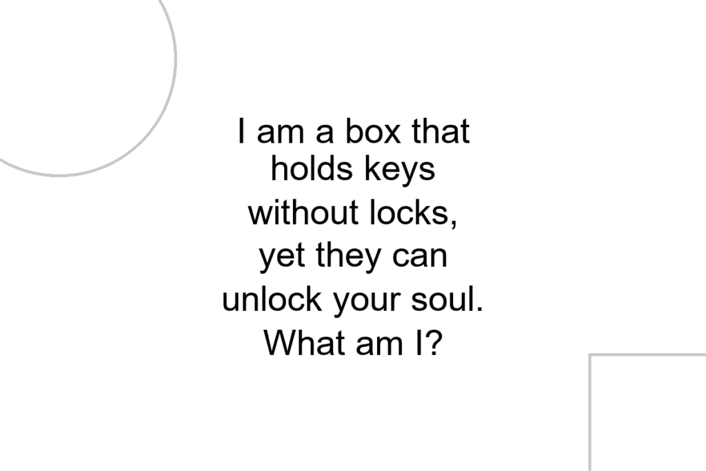 I am a box that holds keys without locks, yet they can unlock your soul. What am I?