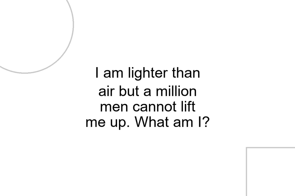 I am lighter than air but a million men cannot lift me up. What am I?