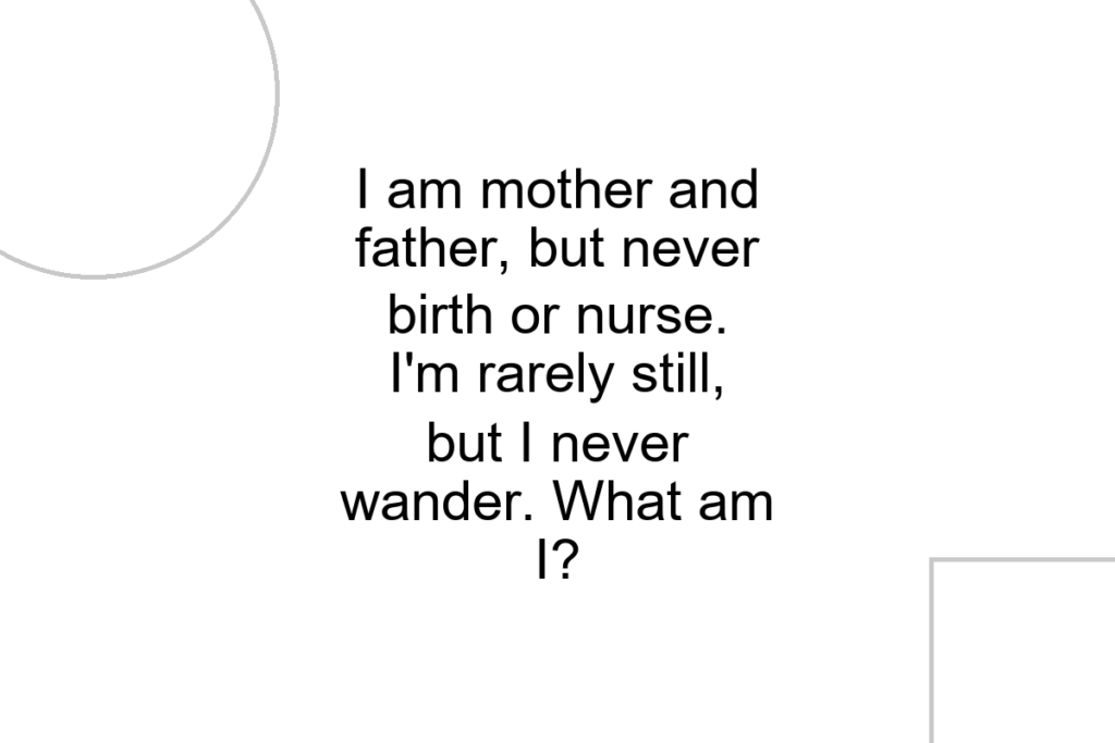 I am mother and father, but never birth or nurse. I’m rarely still, but I never wander. What am I?