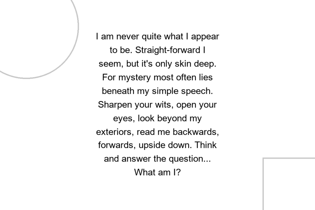 I am never quite what I appear to be. Straight-forward I seem, but it’s only skin deep. For mystery most often lies beneath my simple speech. Sharpen your wits, open your eyes, look beyond my exteriors, read me backwards, forwards, upside down. Think and answer the question… What am I?