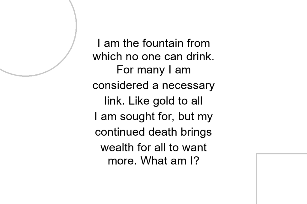 I am the fountain from which no one can drink. For many I am considered a necessary link. Like gold to all I am sought for, but my continued death brings wealth for all to want more. What am I?