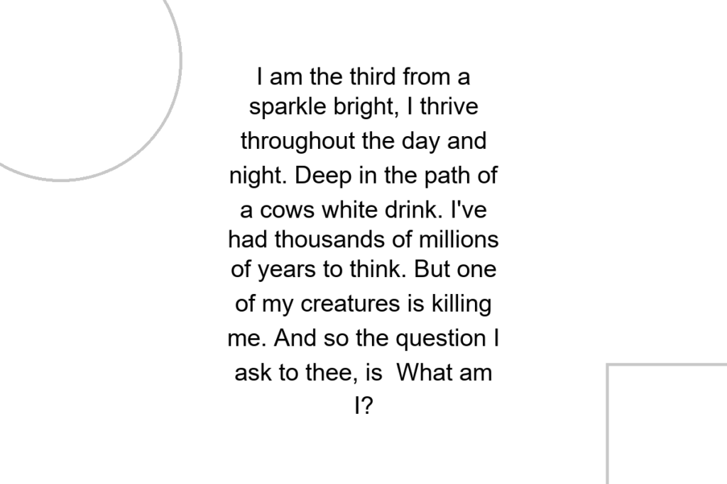 I am the third from a sparkle bright, I thrive throughout the day and night. Deep in the path of a cows white drink. I’ve had thousands of millions of years to think. But one of my creatures is killing me. And so the question I ask to thee, is What am I?