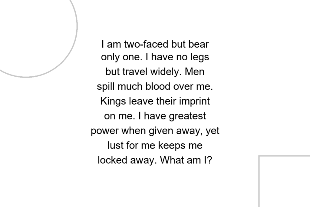 I am two-faced but bear only one. I have no legs but travel widely. Men spill much blood over me. Kings leave their imprint on me. I have greatest power when given away, yet lust for me keeps me locked away. What am I?