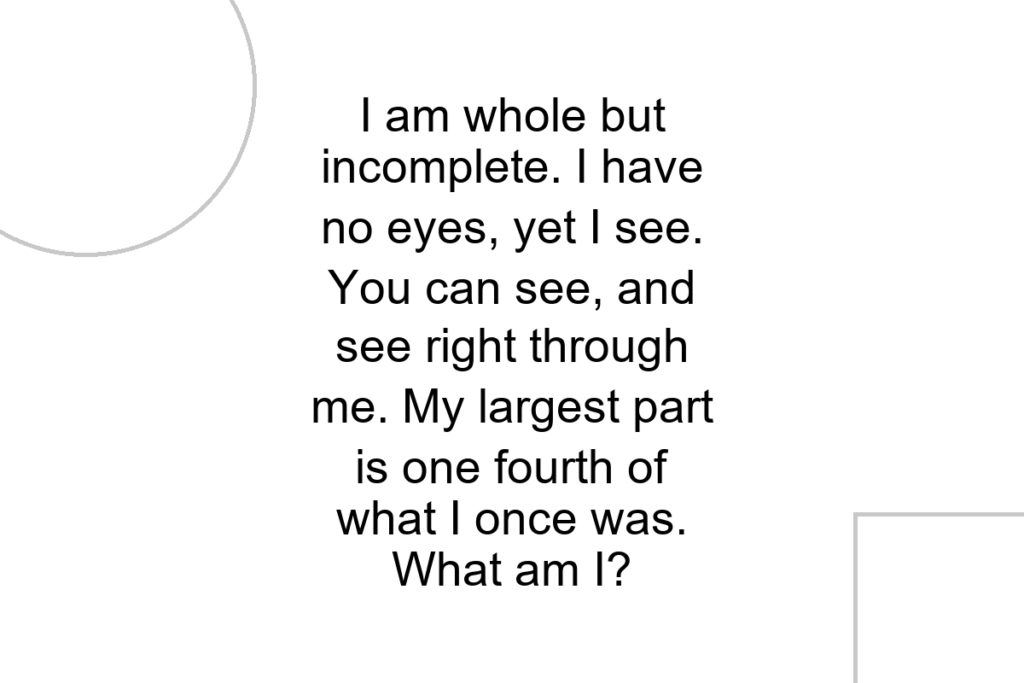 I am whole but incomplete. I have no eyes, yet I see. You can see, and see right through me. My largest part is one fourth of what I once was. What am I?