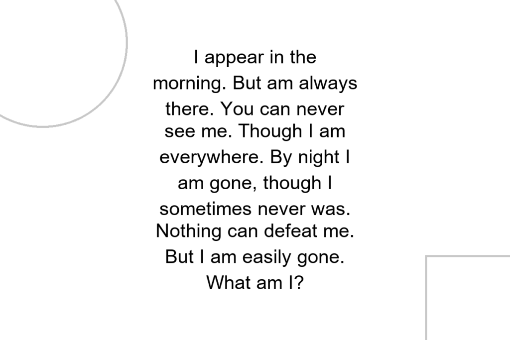 I appear in the morning. But am always there. You can never see me. Though I am everywhere. By night I am gone, though I sometimes never was. Nothing can defeat me. But I am easily gone. What am I?