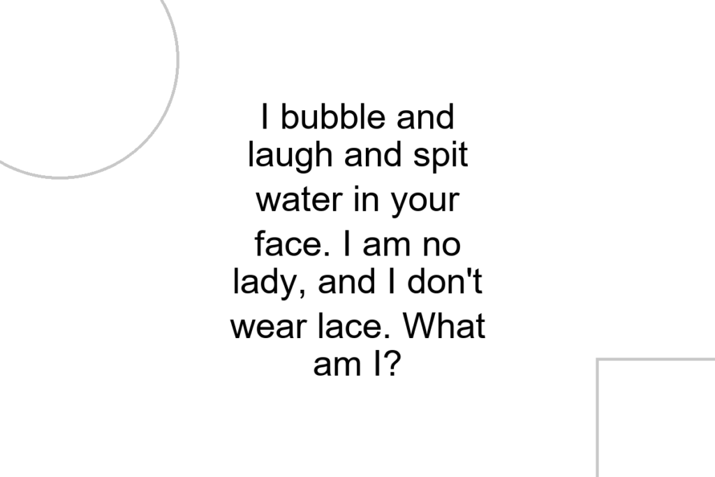 I bubble and laugh and spit water in your face. I am no lady, and I don’t wear lace. What am I?