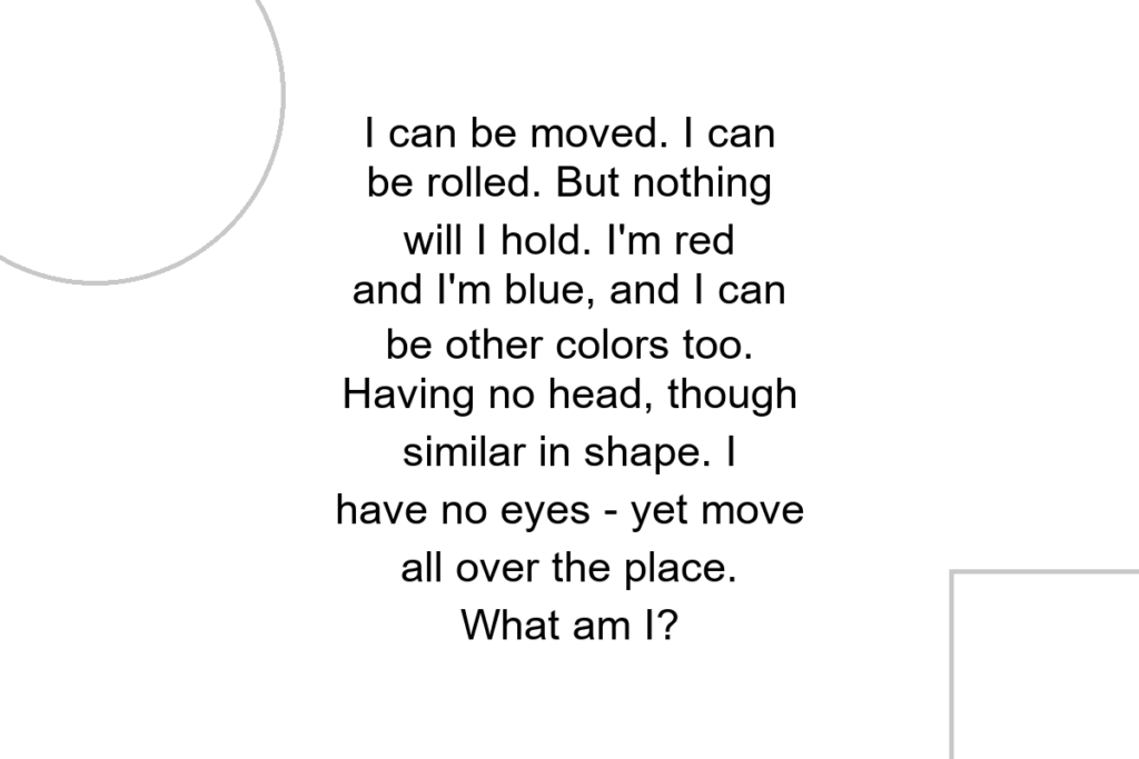 I can be moved. I can be rolled. But nothing will I hold. I’m red and I’m blue, and I can be other colors too. Having no head, though similar in shape. I have no eyes – yet move all over the place. What am I?