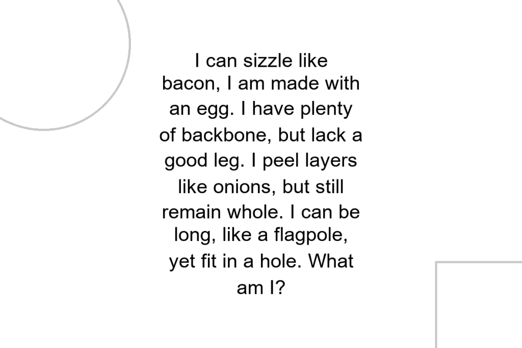 I can sizzle like bacon, I am made with an egg. I have plenty of backbone, but lack a good leg. I peel layers like onions, but still remain whole. I can be long, like a flagpole, yet fit in a hole. What am I?