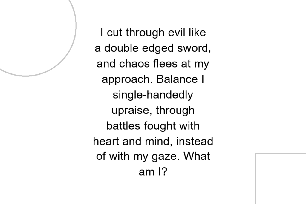 I cut through evil like a double edged sword, and chaos flees at my approach. Balance I single-handedly upraise, through battles fought with heart and mind, instead of with my gaze. What am I?