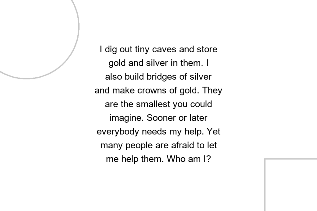 I dig out tiny caves and store gold and silver in them. I also build bridges of silver and make crowns of gold. They are the smallest you could imagine. Sooner or later everybody needs my help. Yet many people are afraid to let me help them. Who am I?