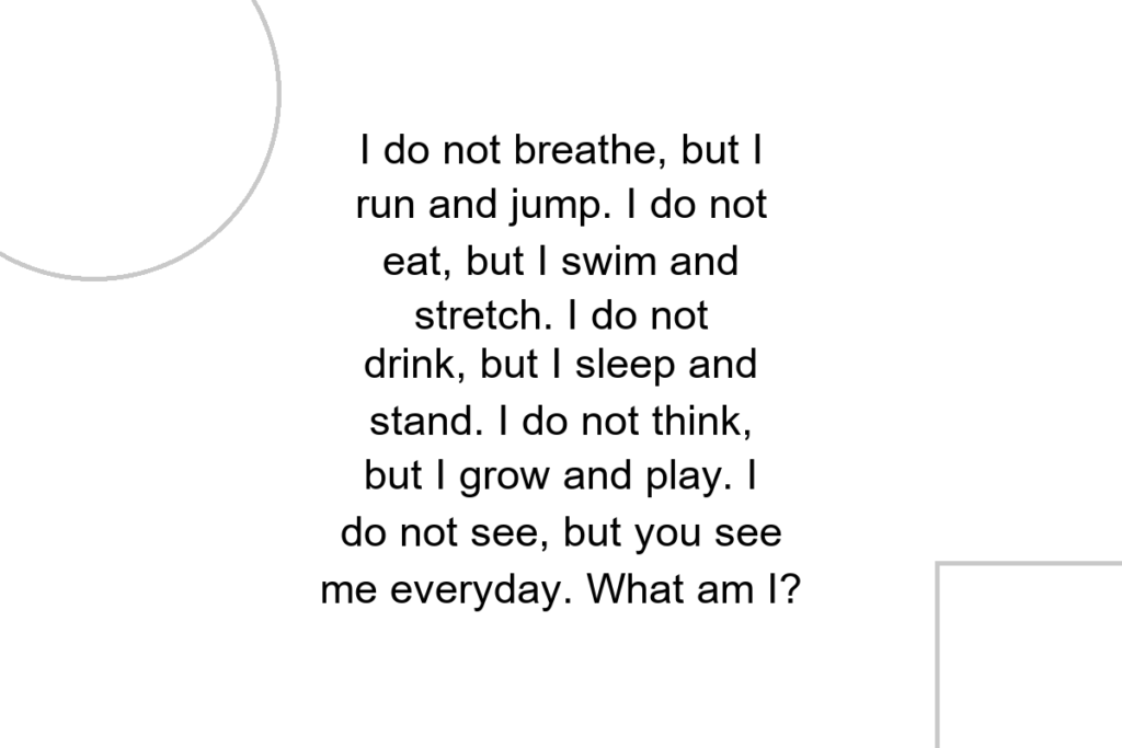 I do not breathe, but I run and jump. I do not eat, but I swim and stretch. I do not drink, but I sleep and stand. I do not think, but I grow and play. I do not see, but you see me everyday. What am I?