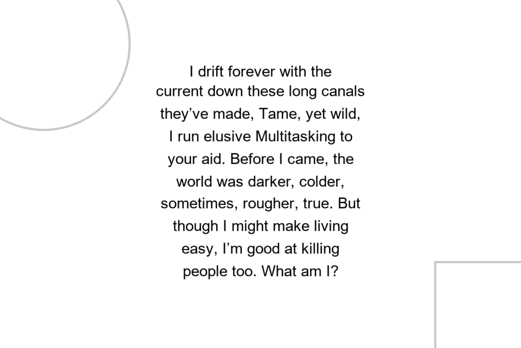 I drift forever with the current down these long canals they’ve made, Tame, yet wild, I run elusive Multitasking to your aid. Before I came, the world was darker, colder, sometimes, rougher, true. But though I might make living easy, I’m good at killing people too. What am I?