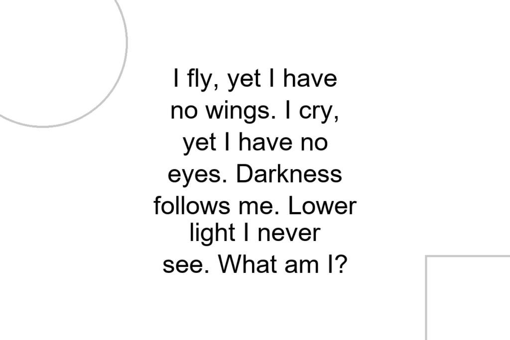 I fly, yet I have no wings. I cry, yet I have no eyes. Darkness follows me. Lower light I never see. What am I?