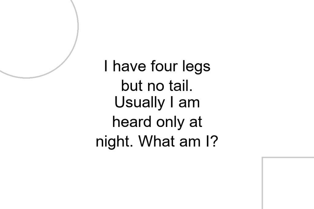 I have four legs but no tail. Usually I am heard only at night. What am I?