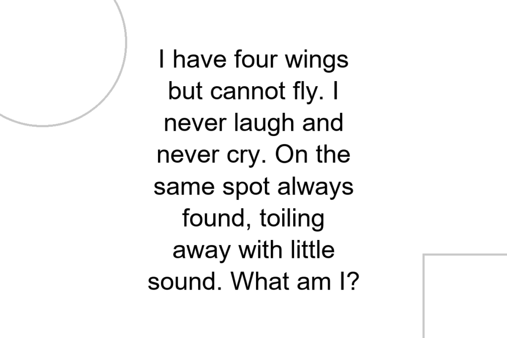 I have four wings but cannot fly. I never laugh and never cry. On the same spot always found, toiling away with little sound. What am I?