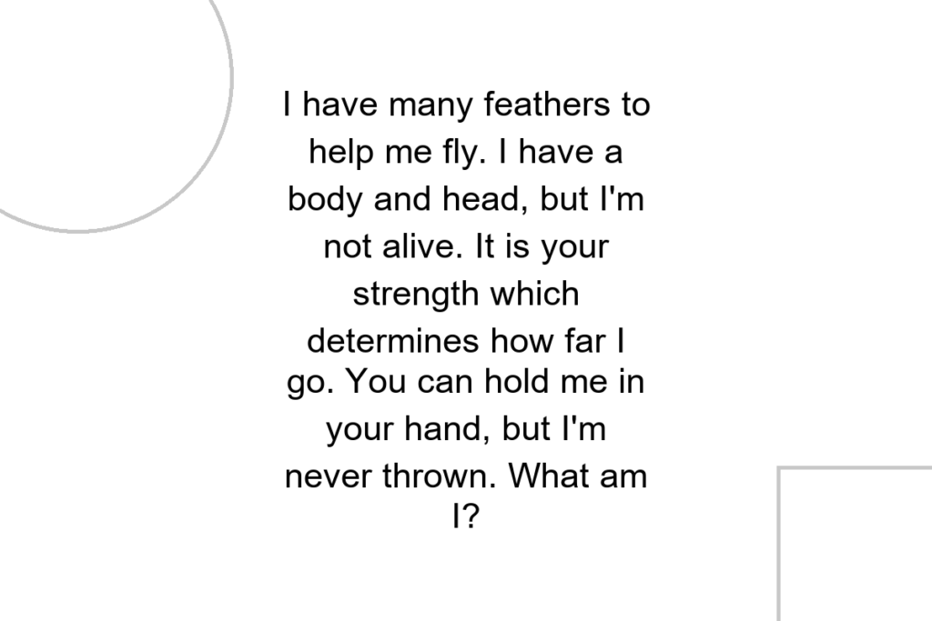 I have many feathers to help me fly. I have a body and head, but I’m not alive. It is your strength which determines how far I go. You can hold me in your hand, but I’m never thrown. What am I?