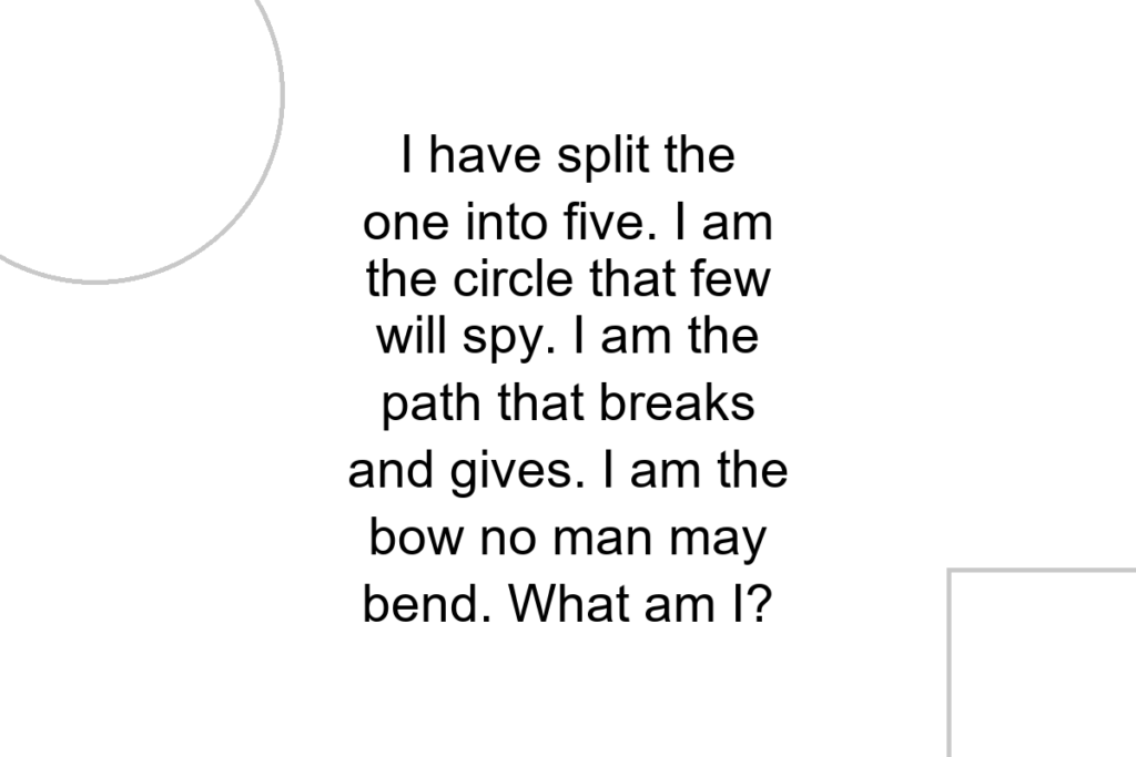 I have split the one into five. I am the circle that few will spy. I am the path that breaks and gives. I am the bow no man may bend. What am I?