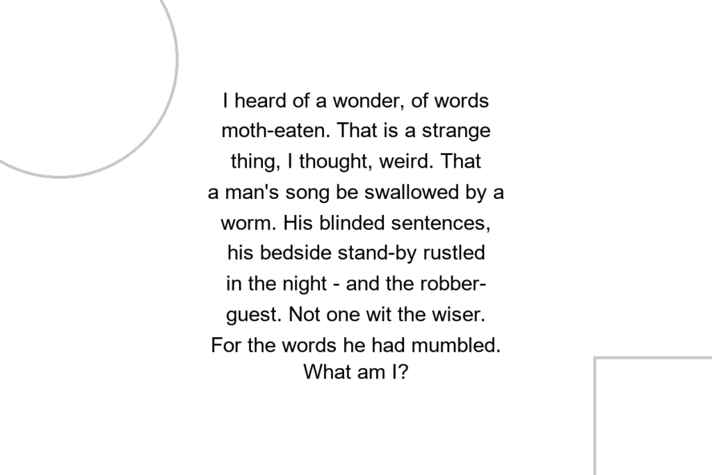 I heard of a wonder, of words moth-eaten. That is a strange thing, I thought, weird. That a man’s song be swallowed by a worm. His blinded sentences, his bedside stand-by rustled in the night – and the robber-guest. Not one wit the wiser. For the words he had mumbled. What am I?