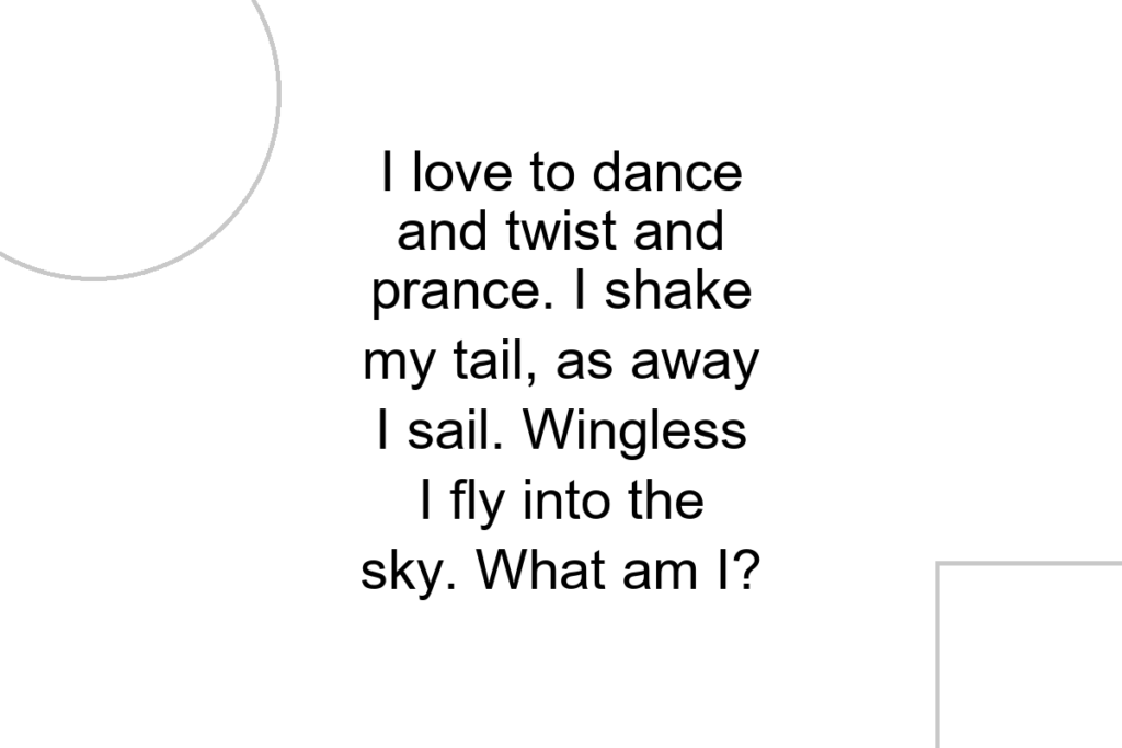 I love to dance and twist and prance. I shake my tail, as away I sail. Wingless I fly into the sky. What am I?