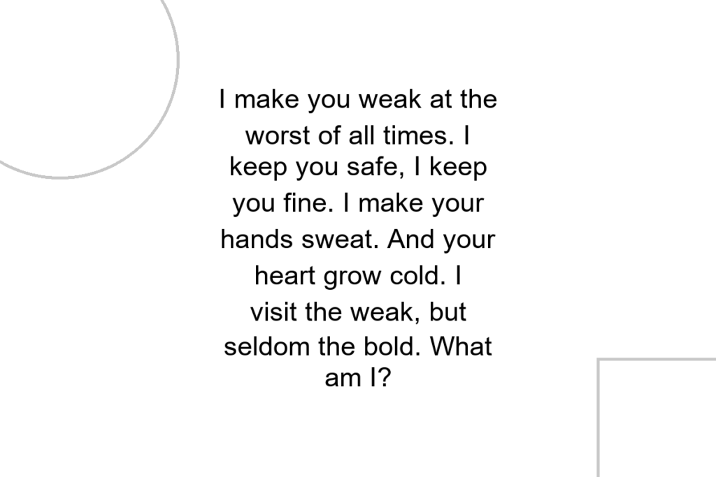 I make you weak at the worst of all times. I keep you safe, I keep you fine. I make your hands sweat. And your heart grow cold. I visit the weak, but seldom the bold. What am I?